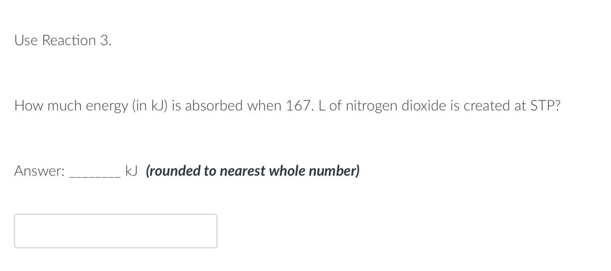 Use Reaction 3.
How much energy (in kJ) is absorbed when 167. L of nitrogen dioxide is created at STP?
Answer:
kJ (rounded to nearest whole number)
