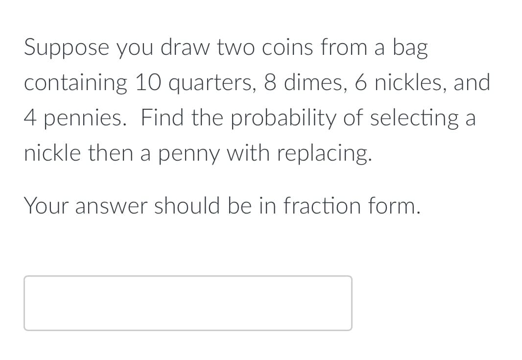 Suppose you draw two coins from a bag
containing 10 quarters, 8 dimes, 6 nickles, and
4 pennies. Find the probability of selecting a
nickle then a penny with replacing.
Your answer should be in fraction form.
