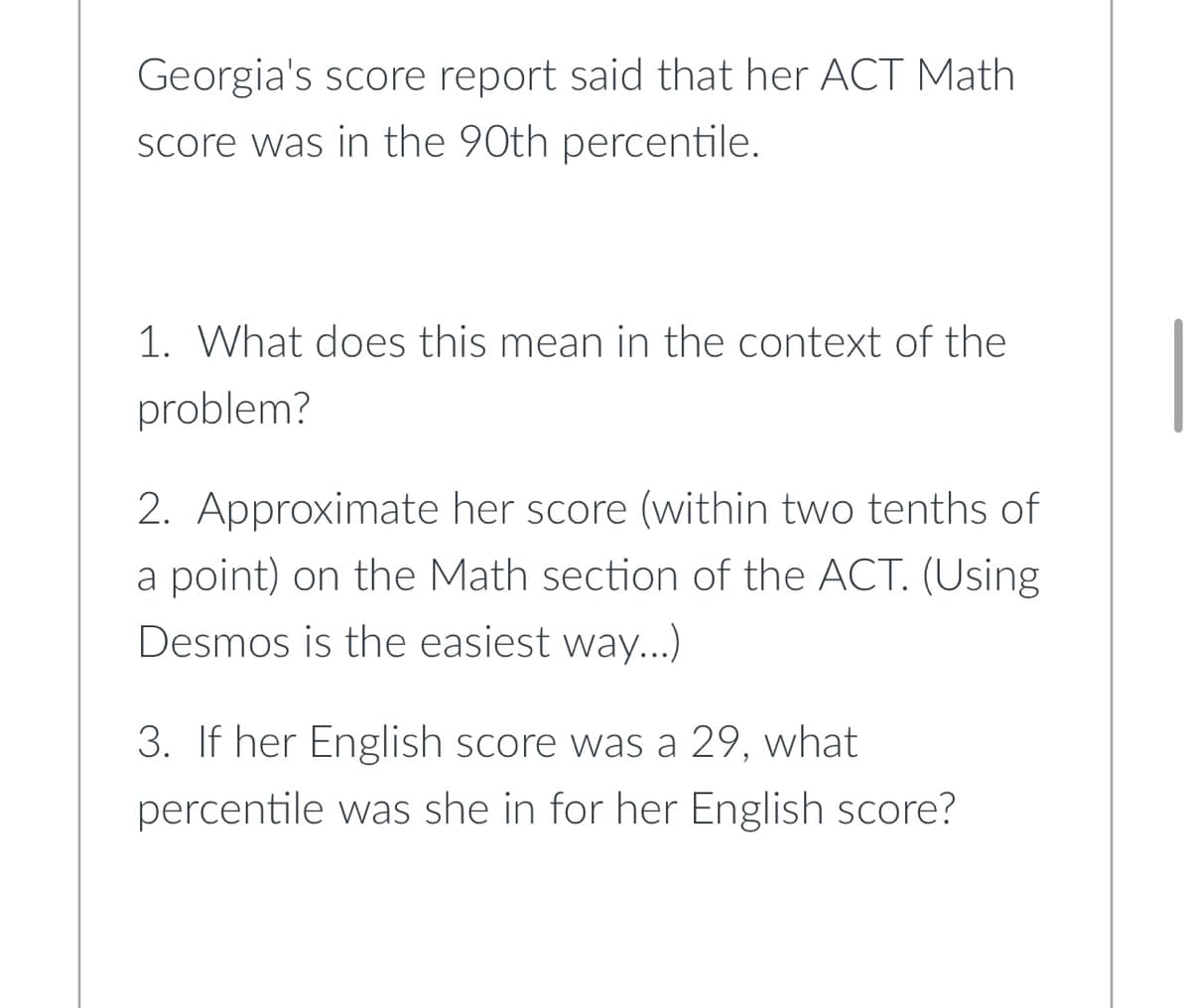 Georgia's score report said that her ACT Math
score was in the 90th percentile.
1. What does this mean in the context of the
problem?
2. Approximate her score (within two tenths of
a point) on the Math section of the ACT. (Using
Desmos is the easiest way...)
3. If her English score was a 29, what
percentile was she in for her English score?
