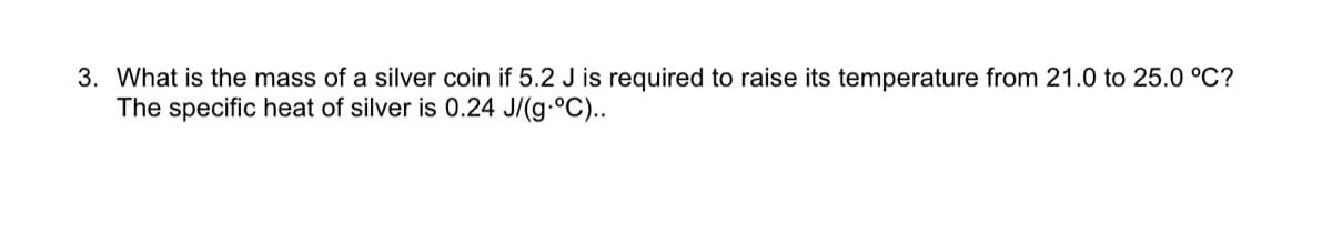 3. What is the mass of a silver coin if 5.2 J is required to raise its temperature from 21.0 to 25.0 °C?
The specific heat of silver is 0.24 J/(g.°C)..

