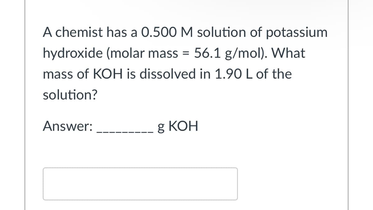 A chemist has a 0.500 M solution of potassium
hydroxide (molar mass = 56.1 g/mol). What
mass of KOH is dissolved in 1.90 L of the
solution?
Answer:
g КОН
