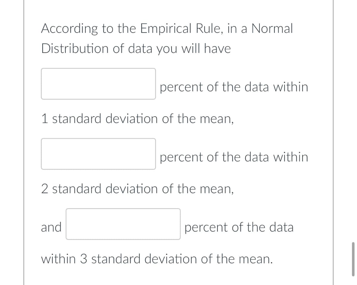 According to the Empirical Rule, in a Normal
Distribution of data you will have
percent of the data within
1 standard deviation of the mean,
percent of the data within
2 standard deviation of the mean,
and
percent of the data
within 3 standard deviation of the mean.
