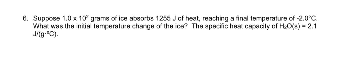 6. Suppose 1.0 x 102 grams of ice absorbs 1255 J of heat, reaching a final temperature of -2.0°C.
What was the initial temperature change of the ice? The specific heat capacity of H20(s) = 2.1
J/(g.°C).
