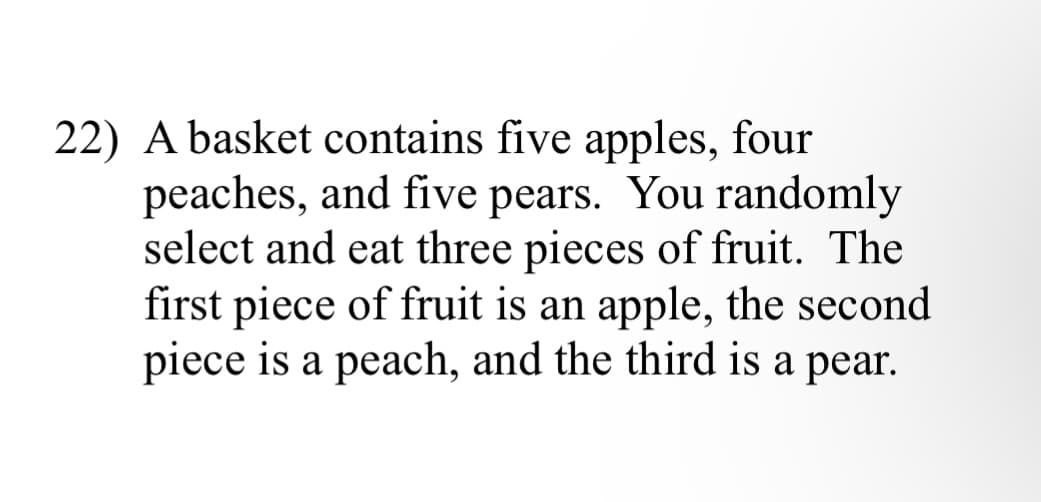 22) A basket contains five apples, four
peaches, and five pears. You randomly
select and eat three pieces of fruit. The
first piece of fruit is an apple, the second
piece is a peach, and the third is a pear.
