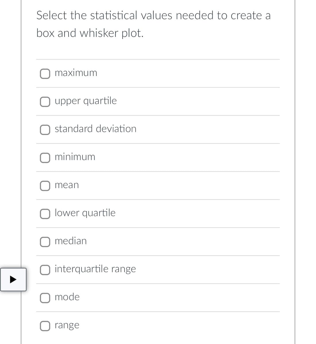 Select the statistical values needed to create a
box and whisker plot.
maximum
upper quartile
standard deviation
minimum
mean
O lower quartile
median
interquartile range
mode
range
