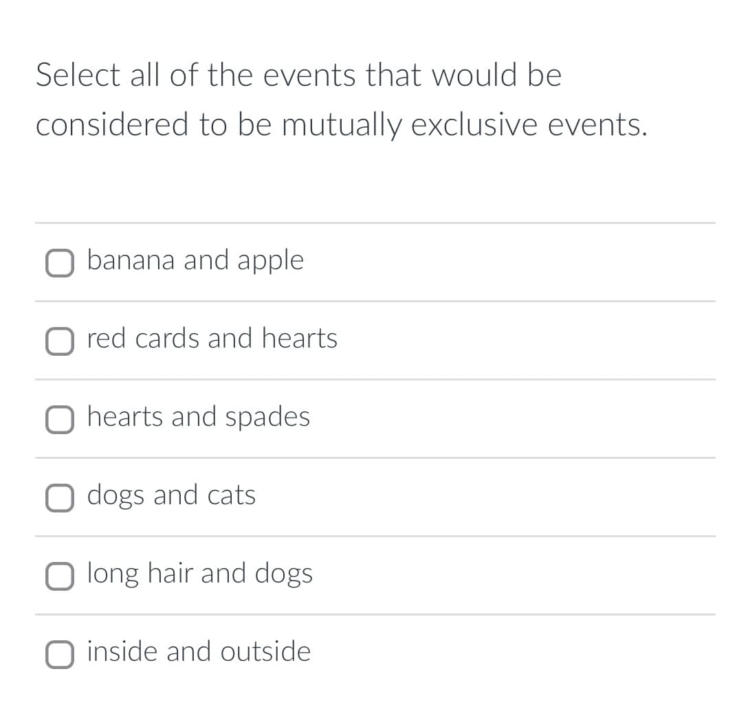 Select all of the events that would be
considered to be mutually exclusive events.
banana and apple
O red cards and hearts
O hearts and spades
O dogs and cats
O long hair and dogs
O inside and outside
