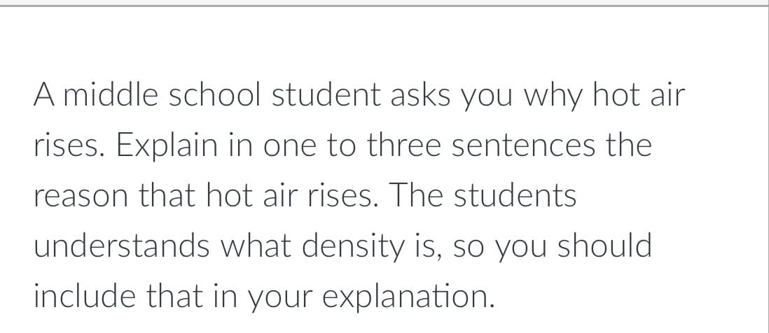 A middle school student asks you why hot air
rises. Explain in one to three sentences the
reason that hot air rises. The students
understands what density is, so you should
include that in your explanation.
