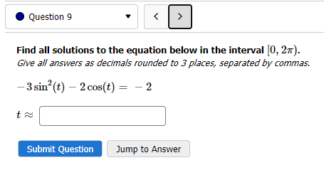 Question 9
<
Submit Question
>
Find all solutions to the equation below in the interval [0, 2π).
Give all answers as decimals rounded to 3 places, separated by commas.
-3 sin² (t) - 2 cos(t) = -2
Jump to Answer