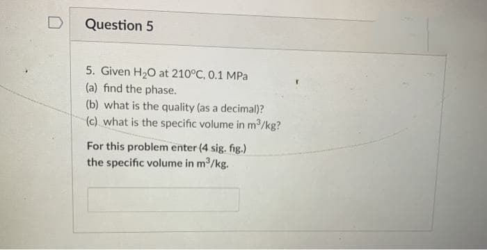 Question 5
5. Given H20 at 210°C, 0.1 MPa
(a) find the phase.
(b) what is the quality (as a decimal)?
(c) what is the specific volume in m3/kg?
For this problem enter (4 sig. fig.)
the specific volume in m/kg.
