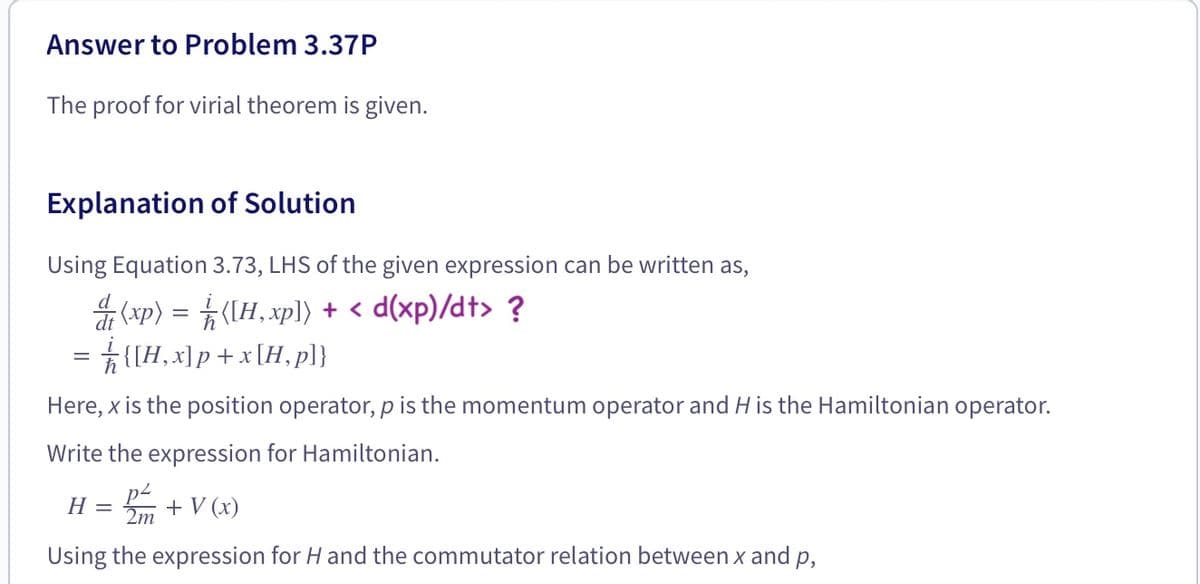 Answer to Problem 3.37P
The proof for virial theorem is given.
Explanation of Solution
Using Equation 3.73, LHS of the given expression can be written as,
ar (xp) = (IH, xp]) + < d(xp)/dt> ?
= {[H, x]p+x[H,p]}
Here, x is the position operator, p is the momentum operator and H is the Hamiltonian operator.
Write the expression for Hamiltonian.
H =
2m
+ V (x)
Using the expression for H and the commutator relation between x and p,
