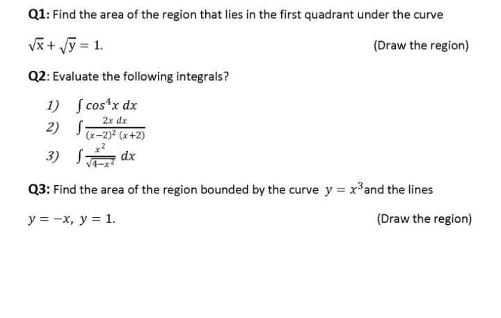 Q1: Find the area of the region that lies in the first quadrant under the curve
√x + √y = 1.
(Draw the region)
Q2: Evaluate the following integrals?
1) [cos¹x dx
2x dx
2)
S
(x-2)²(x+2)
3) √√x dx
S
Q3: Find the area of the region bounded by the curve y = x³ and the lines
y = -x, y = 1.
(Draw the region)