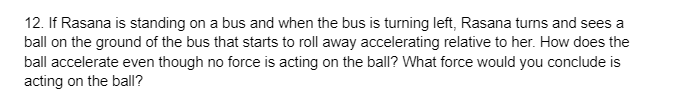 12. If Rasana is standing on a bus and when the bus is turning left, Rasana turns and sees a
ball on the ground of the bus that starts to roll away accelerating relative to her. How does the
ball accelerate even though no force is acting on the ball? What force would you conclude is
acting on the ball?
