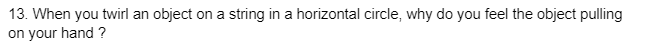 13. When you twirl an object on a string in a horizontal circle, why do you feel the object pulling
on your hand ?
