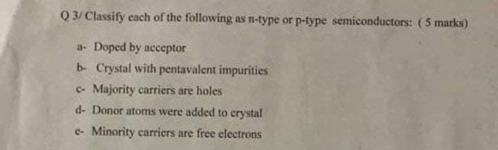 Q 3/Classify cach of the following as n-type or p-type semiconductors: (5 marks)
a- Doped by acceptor
b- Crystal with pentavalent impurities
c- Majority carriers are holes
d- Donor atoms were added to crystal
e- Minority carriers are free electrons
