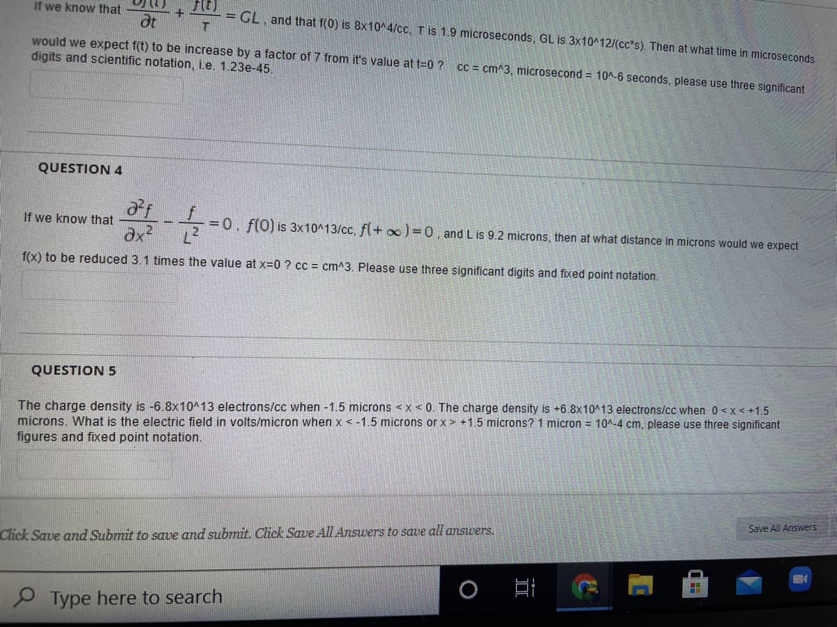 If we know that
ot
= GL, and that f(0) is 8x10^4/cc, T is 1.9 microseconds, GL is 3x10^12/(cc*s). Then at what time in microseconds
would we expect f(t) to be increase by a factor of 7 from it's value at t=0 ?
digits and scientific notation, i.e. 1.23e-45.
CC = cm^3, microsecond = 10A-6 seconds, please use three significant
QUESTION 4
If we know that
dx
=0, f(0) is 3x10^13/cc, f(+ oo) =0, and L is 9.2 microns, then at what distance in microns would we expect
f(x) to be reduced 3.1 times the value at x=0 ? cc = cm^3. Please use three significant digits and fixed point notation.
QUESTION 5
The charge density is -6.8x10^13 electrons/cc when -1.5 microns <x < 0. The charge density is +6.8x10^13 electrons/cc when 0 <x< +1.5
microns. What is the electric field in volts/micron when x <-1.5 microns or x> +1.5 microns? 1 micron = 10^-4 cm, please use three significant
figures and fixed point notation.
Save All Answers
Click Save and Submit to save and submit. Click Save All Answers to save all answers.
日i
Type here to search
