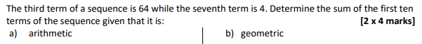 The third term of a sequence is 64 while the seventh term is 4. Determine the sum of the first ten
terms of the sequence given that it is:
a) arithmetic
[2 x 4 marks]
b) geometric
