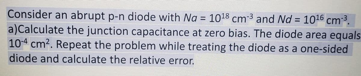 Consider an abrupt p-n diode with Na = 1018 cm 3 and Nd = 1016 cm³.
a)Calculate the junction capacitance at zero bias. The diode area equals
10-4 cm?. Repeat the problem while treating the diode as a one-sided
diode and calculate the relative error.

