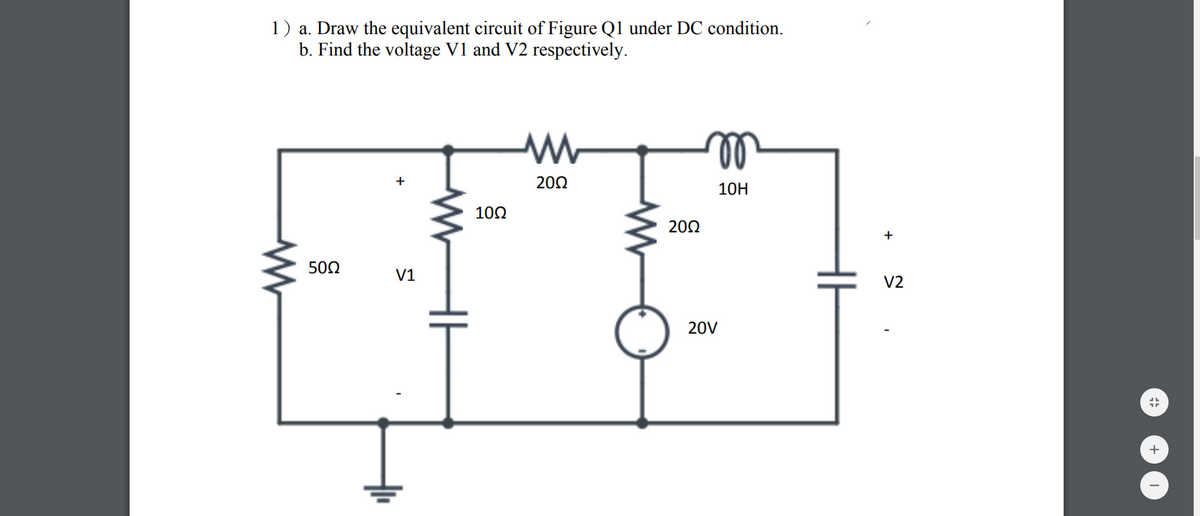 1) a. Draw the equivalent circuit of Figure Q1 under DC condition.
b. Find the voltage V1 and V2 respectively.
20Ω
10H
10Ω
20Ω
+
50Ω
V1
V2
20V
