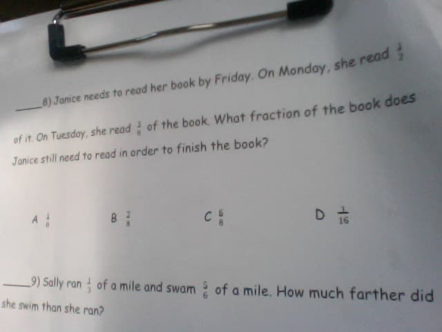 8) Janice needs to read her book by Friday. On Monday, she read
of it On Tuesday, she read of the book What fraction of the book doeS
Janice still need to read in order to finish the book?
D to
A
C
9) Sally ran of a mile and swam of a mile. How much farther did
she swim than she ran?
