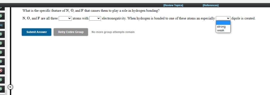 [Review Topics]
[References)
What is the specific feature of N, O, and F that causes them to play a role in hydrogen bonding?
N, O, and F are all three
v atoms with
v electronegativity. When hydrogen is bonded to one of these atoms an especially
v dipole is created.
eq
strong
weak
Submit Answer
Retry Entire Group
No more group attempts remain
