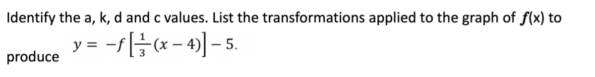 Identify the a, k, d and c values. List the transformations applied to the graph of f(x) to
y = -fH(x - 4)] – 5.
|
produce
