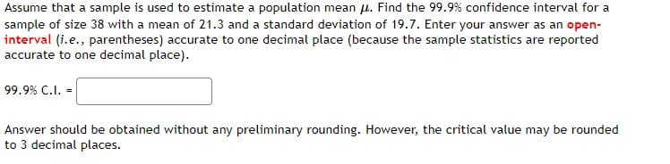 Assume that a sample is used to estimate a population mean μ. Find the 99.9% confidence interval for a
sample of size 38 with a mean of 21.3 and a standard deviation of 19.7. Enter your answer as an open-
interval (i.e., parentheses) accurate to one decimal place (because the sample statistics are reported
accurate to one decimal place).
99.9% C.I. =
Answer should be obtained without any preliminary rounding. However, the critical value may be rounded
to 3 decimal places.