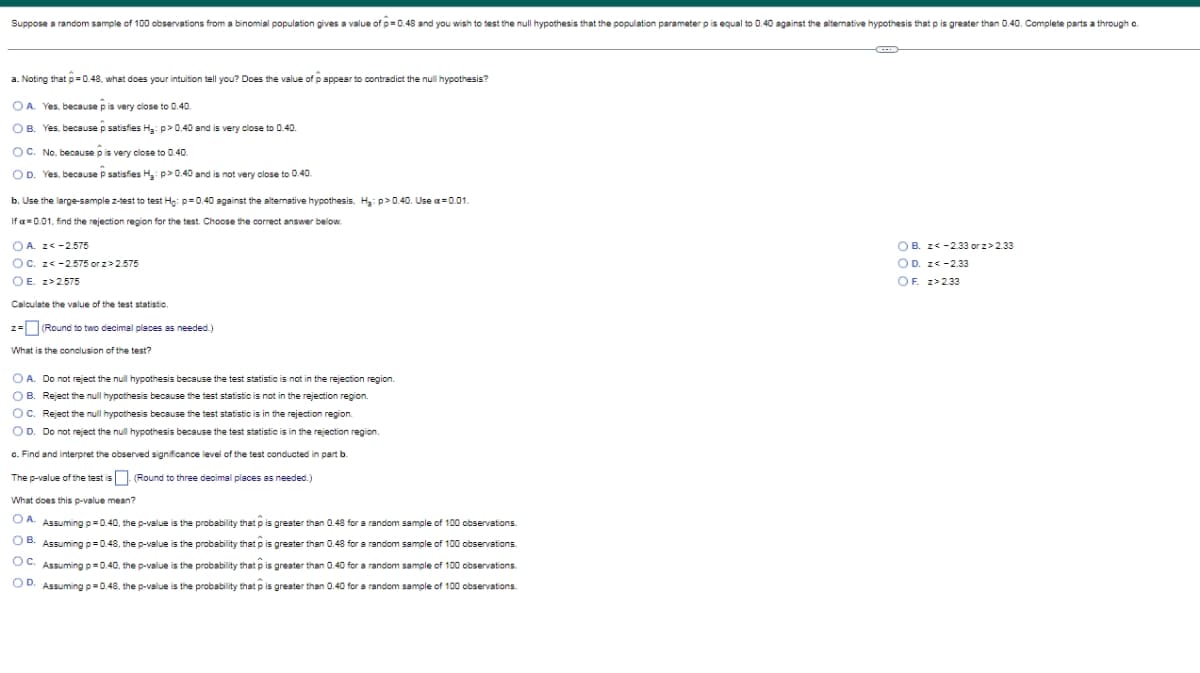 Suppose a random sample of 100 observations from a binomial population gives a value of p=0.48 and you wish to test the null hypothesis that the population parameter p is equal to 0.40 against the alternative hypothesis that p is greater than 0.40. Complete parts a through c.
a. Noting that p=0.48, what does your intuition tell you? Does the value of pappear to contradict the null hypothesis?
OA. Yes, because p is very close to 0.40.
OB. Yes, because p satisfies H₂: p>0.40 and is very close to 0.40.
OC. No, because p is very close to 0.40.
OD. Yes, because P satisfies H₂: p>0.40 and is not very close to 0.40.
b. Use the large-sample z-test to test Ho: p=0.40 against the alternative hypothesis, H₂: p>0.40. Use a=0.01.
If = 0.01, find the rejection region for the test. Choose the correct answer below.
OA. z<-2.575
OC. z<-2.575 or z>2.575
OB. z< -2.33 or z>2.33
OD. z<-2.33
OF. z>2.33
OE. z>2.575
Calculate the value of the test statistic.
z = (Round to two decimal places as needed.)
What is the conclusion of the test?
O A. Do not reject the null hypothesis because the test statistic is not in the rejection region.
OB. Reject the null hypothesis because the test statistic is not in the rejection region.
OC. Reject the null hypothesis because the test statistic is in the rejection region.
OD. Do not reject the null hypothesis because the test statistic is in the rejection region.
c. Find and interpret the observed significance level of the test conducted in part b.
The p-value of the test is
(Round to three decimal places as needed.)
What does this p-value mean?
OA. Assuming p=0.40, the p-value is the probability that is greater than 0.48 for a random sample of 100 observations.
is greater than 0.48 for a random sample of 100 observations.
OB. Assuming p=0.48, the p-value is the probability that
OC. Assuming p=0.40, the p-value is the probability that
OD. Assuming p=0.48, the p-value is the probability that is greater than 0.40 for a random sample of 100 observations.
is greater than 0.40 for a random sample of 100 observations.