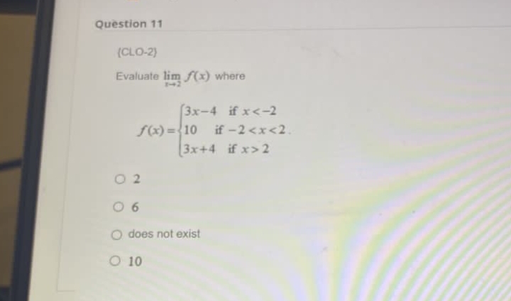 Question 11
(CLO-2)
Evaluate lim f(x) where
(3x-4 if x<-2
f(x)=10 if-2<x<2.
3x+4 if x>2
02
06
O does not exist
O 10