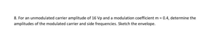 8. For an unmodulated carrier amplitude of 16 Vp and a modulation coefficient m = 0.4, determine the
amplitudes of the modulated carrier and side frequencies. Sketch the envelope.
