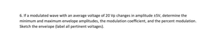 6. If a modulated wave with an average voltage of 20 Vp changes in amplitude +5V, determine the
minimum and maximum envelope amplitudes, the modulation coefficient, and the percent modulation.
Sketch the envelope (label all pertinent voltages).
