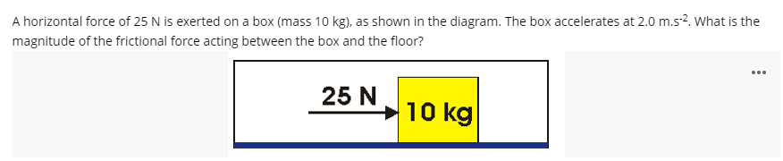 A horizontal force of 25 N is exerted on a box (mass 10 kg), as shown in the diagram. The box accelerates at 2.0 m.s?. What is the
magnitude of the frictional force acting between the box and the floor?
25 N
→10 kg
