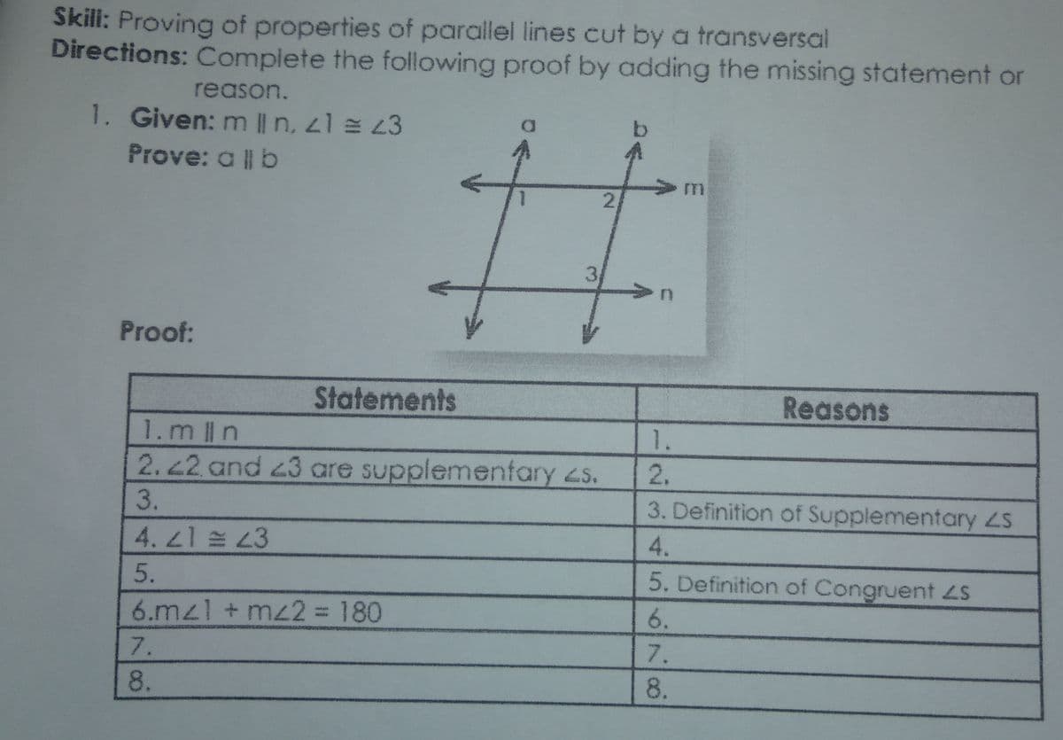 Skili: Proving of properties of paraillel lines cut by a transversal
Directions: Complete the following proof by adding the missing statement or
reason.
1. Given: m || n, 21 = 43
Prove: a || b
Proof:
Statements
Reasons
1.mln
1.
2.22 and 43 are supplemenfary 2s.
2.
3.
3. Definition of Supplementary ZS
4. 21 43
5.
5. Definition of Congruent LS
6.mzl + mz2 = 180
7.
8.
4456708.
2.

