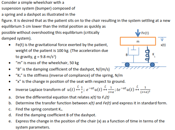 Consider a simple wheelchair with a
suspension system (bumper) composed of
a spring and a dashpot as illustrated in the
figure. It is desired that as the patient sits on to the chair resulting in the system settling at a new
equilibrium 5 cm lower than the initial position as quickly as
possible without overshooting this equilibrium (critically
Fe(t)
damped system).
• Fe(t) is the gravitational force exerted by the patient,
weight of the patient is 100 kg. (The acceleration due
m
x(t)
B
to gravity, g = 9.8 m/s³)
• "m" is mass of the wheelchair, 50 kg
"B" is the damping coefficient of the dashpot, N/(m/s)
"K." is the stiffness (inverse of compliance) of the spring, N/m
"x" is the change in position of the seat with respect to ground.
Inverse Laplace transform of u(t) ;
1
ite-at
sta
(s+a)?
a. Drive the differential equation that relates x(t) to F-(t)
b. Determine the transfer function between x(t) and Fe(t) and express it in standard form.
c. Find the spring constant K.
d. Find the damping coefficient B of the dashpot.
e. Express the change in the position of the chair (x) as a function of time in terms of the
system parameters.
