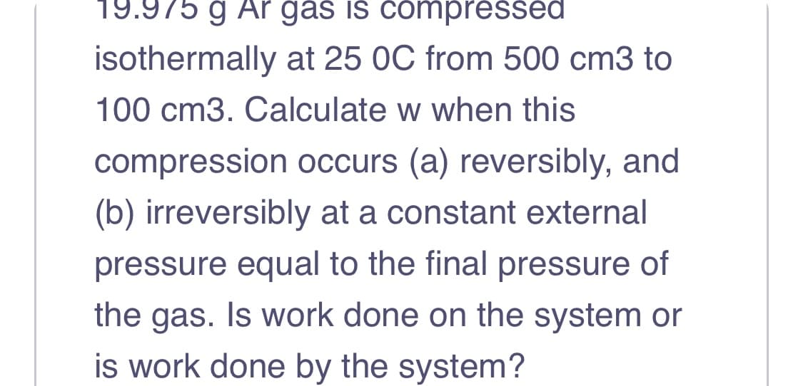 19.975 ģ Ar gas is compressed
isothermally at 25 0C from 500 cm3 to
100 cm3. Calculate w when this
compression occurs (a) reversibly, and
(b) irreversibly at a constant external
pressure equal to the final pressure of
the gas. Is work done on the system or
is work done by the system?
