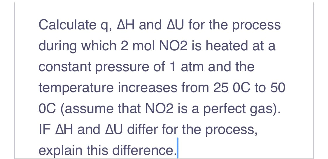 Calculate q, AH and AU for the process
during which 2 mol NO2 is heated at a
constant pressure of 1 atm and the
temperature increases from 25 0C to 50
OC (assume that NO2 is a perfect gas).
IF AH and AU differ for the process,
explain this difference.
