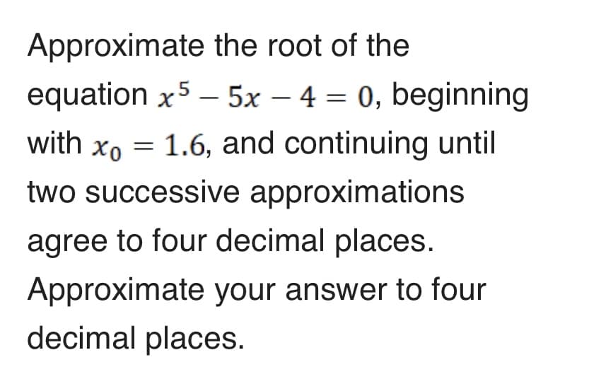 Approximate the root of the
equation x5 – 5x – 4 = 0, beginning
with xo = 1.6, and continuing until
two successive approximations
agree to four decimal places.
Approximate your answer to four
decimal places.
