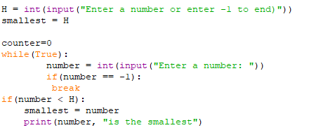 H = int (input ("Enter a number or enter -1 to end) "))
smallest = H
counter=0
while (True):
number = int (input ("Enter a number: "))
if (number == -1):
break
if (number < H) :
smallest = number
print (number, "is the smallest")
