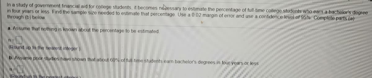 In a study of government financial aid for college students, it becomes necessary to estimate the percentage of full-time college students who earn a bachelor's degree
in four years or less. Find the sample size needed to estimate that percentage. Use a 0.02 margin of error and use a confidence level of 95% Complete parts (a)
through (b) below.
a. Assume that nothing is known about the percentage to be estimated.
n=
(Round up to the nearest integer.)
b. Assume prior studies have shown that about 60% of full-time students earn bachelor's degrees in four years or less.
(Round un to the nearest integor)

