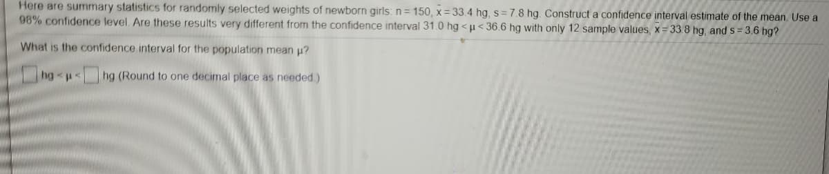 Here are summary statistics for randomly selected weights of newborn girls: n= 150, x = 33.4 hg, s = 7.8 hg. Construct a confidence interval estimate of the mean. Use a
98% confidence level. Are these results very different from the confidence interval 31.0 hg <µ< 36.6 hg with only 12 sample values, x= 33.8 hg, and s= 3.6 hg?
What is the confidence interval for the population mean u?
hg
hg (Round to one decimal place as needed)
