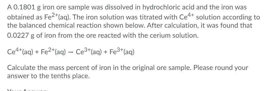 A 0.1801 g iron ore sample was dissolved in hydrochloric acid and the iron was
obtained as Fe2*(aq). The iron solution was titrated with Ce4+ solution according to
the balanced chemical reaction shown below. After calculation, it was found that
0.0227 g of iron from the ore reacted with the cerium solution.
Ce4*(aq) + Fe2*(aq) – Ce3*(aq) + Fe³+(aq)
Calculate the mass percent of iron in the original ore sample. Please round your
answer to the tenths place.
