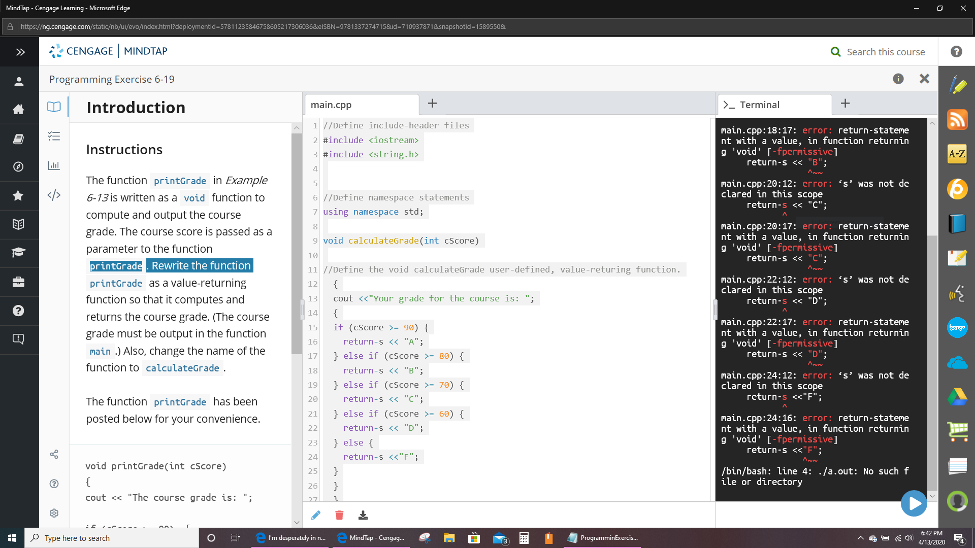 MindTap - Cengage Learning - Microsoft Edge
A https://ng.cengage.com/static/nb/ui/evo/index.html?deploymentld=57811235846758605217306036&elSBN=9781337274715&id=7109378718&snapshotld=1589550&
>>
CENGAGE MINDTAP
Q Search this course
Programming Exercise 6-19
Introduction
main.cpp
>- Terminal
1 //Define include-header files
main.cpp:18:17: error: return-stateme
nt with a value, in function returnin
g 'void' [-fpermissive]
return-s << "B";
2 #include <iostream>
Instructions
#include <string.h>
A-Z
The function printGrade in Example
main.cpp:20:12: error: “s' was not de
clared in this scope
return-s << "C";
</>
6-13 is written as a void function to
6 //Define namespace statements
compute and output the course
7 using namespace std;
main.cpp:20:17: error: return-stateme
nt with a value, in function returnin
g 'void' [-fpermissive]
return-s << "c";
grade. The course score is passed as a
9 void calculateGrade(int cScore)
parameter to the function
10
printGrade. Rewrite the function
11 //Define the void calculateGrade user-defined, value-returing function.
printGrade as a value-returning
function so that it computes and
main.cpp:22:12: error: 's' was not de
clared in this scope
return-s << "D";
12
{
13
cout <«"Your grade for the course is: ";
14
{
returns the course grade. (The course
main.cpp:22:17: еггог: геturn-stateme
nt with a value, in function returnin
g 'void' [-fpermissive]
return-s << "D";
15
if (cScore >= 90) {
bango
grade must be output in the function
16
return-s <« "A";
main .) Also, change the name of the
} else if (cScore >= 80) {
17
function to calculateGrade .
return-s << "B";
18
main.cpp:24:12: error: s' was not de
clared in this scope
return-s <<"F";
19
} else if (cScore >= 70) {
The function printGrade has been
20
return-s <« "c";
21
} else if (cScore >= 60) {
posted below for your convenience.
main.cpp:24:16: error: return-stateme
nt with a value, in function returnin
g 'void' [-fpermissive]
return-s <«"F";
22
return-s < "D";
23
} else {
24
return-s <<"F";
void printGrade(int cScore)
/bin/bash: line 4: ./a.out: No such f
ile or directory
25
}
{
26
}
cout <« "The course grade is: ";
6:42 PM
P Type here to search
I'm desperately in n.
MindTap - Cengag..
ProgramminExercis.
4/13/2020
