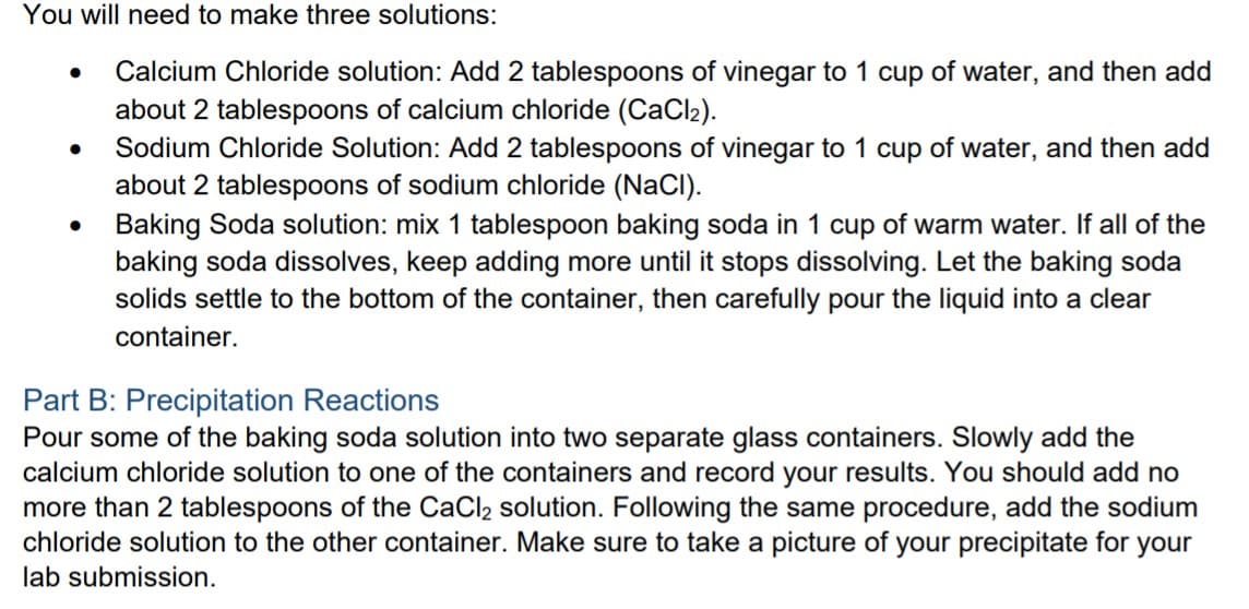 You will need to make three solutions:
Calcium Chloride solution: Add 2 tablespoons of vinegar to 1 cup of water, and then add
about 2 tablespoons of calcium chloride (CaCl2).
Sodium Chloride Solution: Add 2 tablespoons of vinegar to 1 cup of water, and then add
about 2 tablespoons of sodium chloride (NaCI).
Baking Soda solution: mix 1 tablespoon baking soda in 1 cup of warm water. If all of the
baking soda dissolves, keep adding more until it stops dissolving. Let the baking soda
solids settle to the bottom of the container, then carefully pour the liquid into a clear
container.
Part B: Precipitation Reactions
Pour some of the baking soda solution into two separate glass containers. Slowly add the
calcium chloride solution to one of the containers and record your results. You should add no
more than 2 tablespoons of the CaCl2 solution. Following the same procedure, add the sodium
chloride solution to the other container. Make sure to take a picture of your precipitate for your
lab submission.
