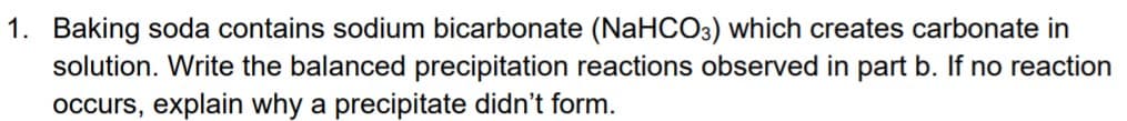 1. Baking soda contains sodium bicarbonate (NaHCO3) which creates carbonate in
solution. Write the balanced precipitation reactions observed in part b. If no reaction
occurs, explain why a precipitate didn't form.
