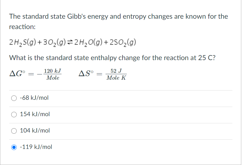 The standard state Gibb's energy and entropy changes are known for the
reaction:
2H, S(g) + 30,(g)=2H20(g) + 2SO2(g)
What is the standard state enthalpy change for the reaction at 25 C?
120 kJ
52 J
AGº
ASº
Mole
Mole K
-68 kJ/mol
154 kJ/mol
104 kJ/mol
O -119 kJ/mol
