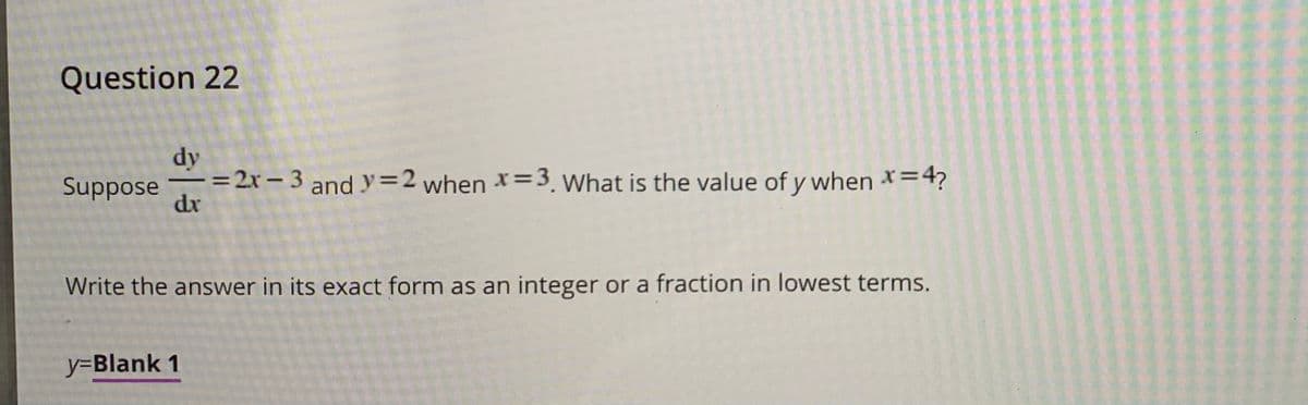 Question 22
dy
==2r – 3 and y=2
dr
Suppose
when *=3. what is the value of y when *=4?
Write the answer in its exact form as an integer or a fraction in lowest terms.
y=Blank 1
