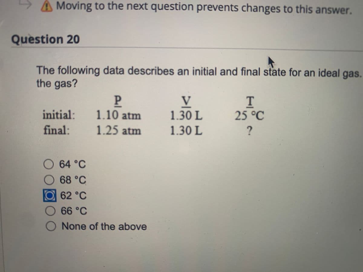 A Moving to the next question prevents changes to this answer.
Question 20
The following data describes an initial and final state for an ideal gas.
the gas?
P.
1.10atm
V
initial:
1.30 L
25°C
final:
1.25 atm
1.30 L
64°C
68 °C
62°C
66 °C
None of the above
