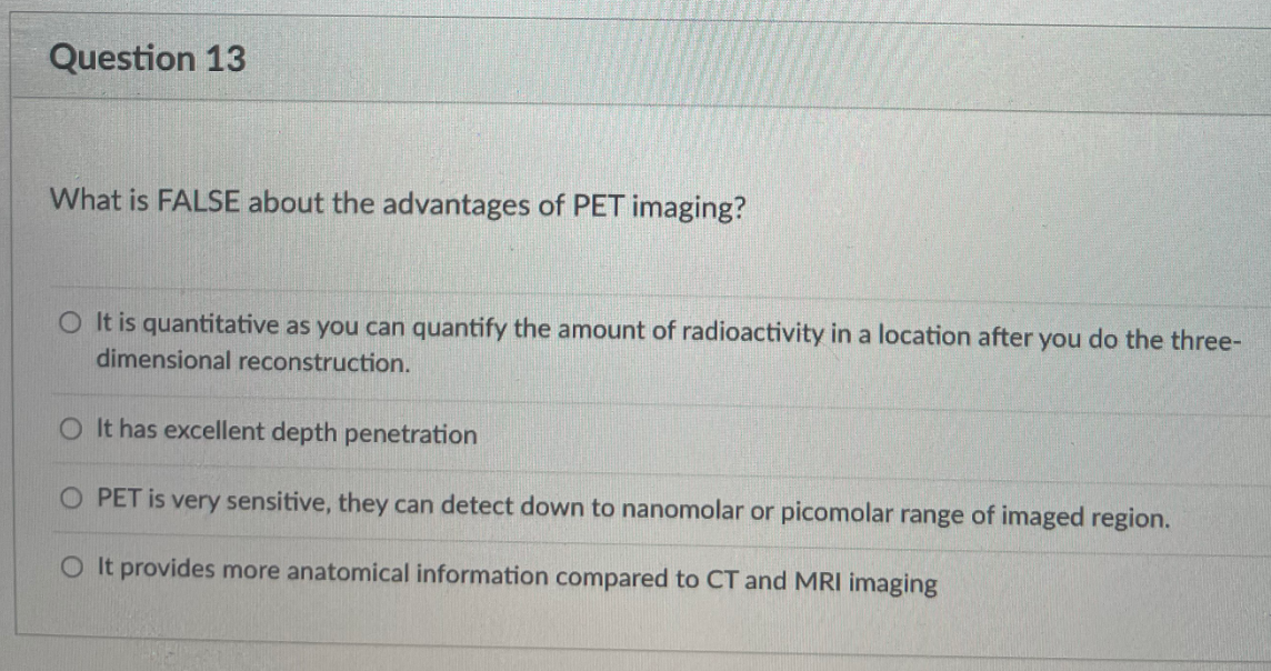Question 13
What is FALSE about the advantages of PET imaging?
O It is quantitative as you can quantify the amount of radioactivity in a location after you do the three-
dimensional reconstruction.
O It has excellent depth penetration
PET is very sensitive, they can detect down to nanomolar or picomolar range of imaged region.
O It provides more anatomical information compared to CT and MRI imaging
