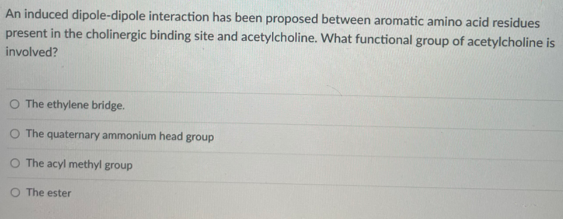 An induced dipole-dipole interaction has been proposed between aromatic amino acid residues
present in the cholinergic binding site and acetylcholine. What functional group of acetylcholine is
involved?
O The ethylene bridge.
O The quaternary ammonium head group
O The acyl methyl group
O The ester
