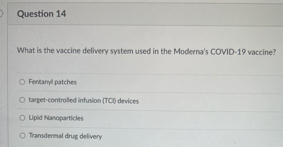 Question 14
What is the vaccine delivery system used in the Moderna's COVID-19 vaccine?
O Fentanyl patches
O target-controlled infusion (TCI) devices
O Lipid Nanoparticles
O Transdermal drug delivery
