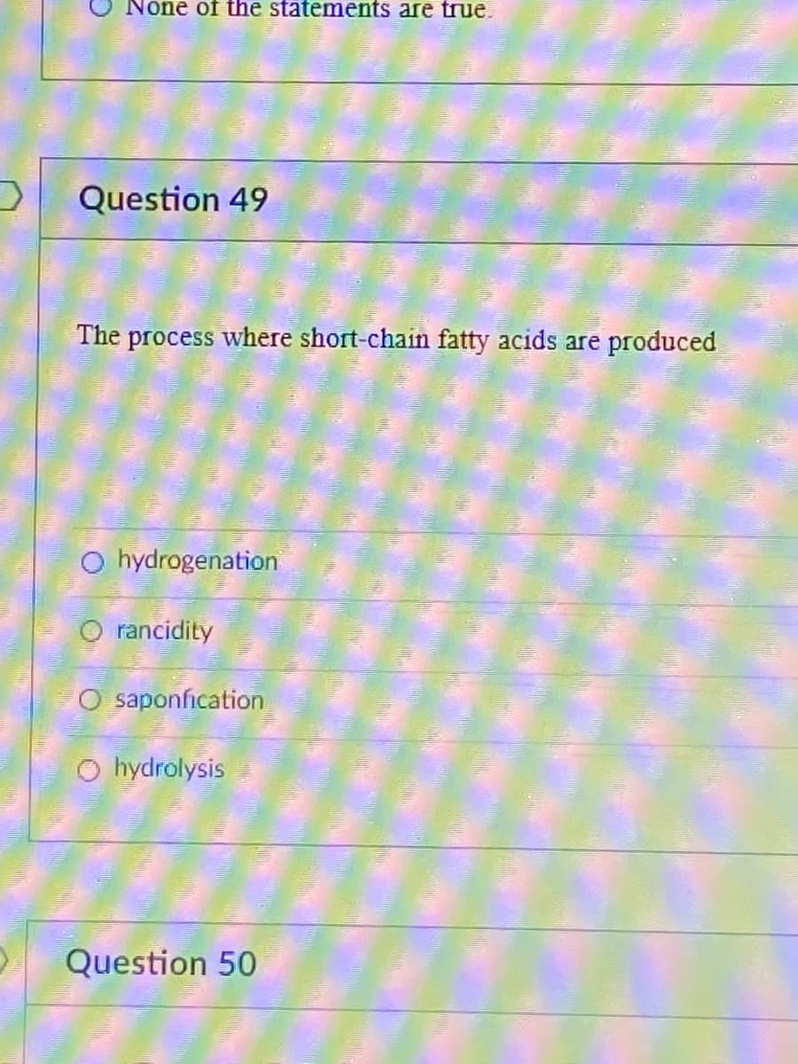 None of the statements are true.
Question 49
The process where short-chain fatty acids are produced
O hydrogenation
O rancidity
O saponfication
O hydrolysis
Question 50
